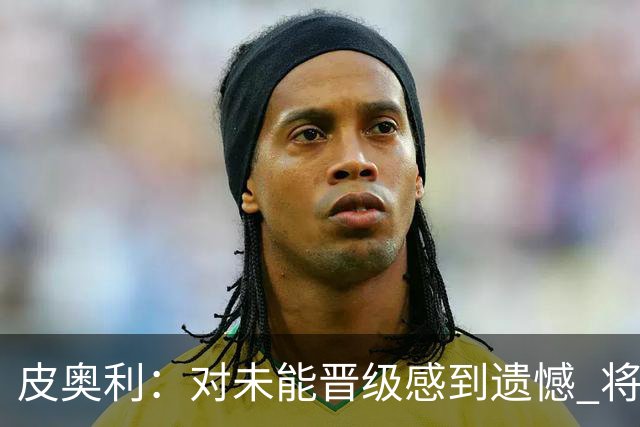 皮奥利：对未能晋级感到遗憾 将吸取教训专注联赛